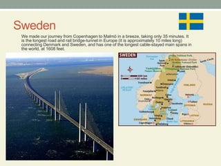 SwedenWe made our journey from Copenhagen to Malmö in a breeze, taking only 35 minutes. It is the longest road and rail bridge-tunnel in Europe (it is approximately 10 miles long) connecting Denmark and Sweden, and has one of the longest cable-stayed main spans in the world, at 1608 feet. 