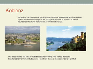 KoblenzSituated in the picturesque landscape of the Rhine and Moselle and surrounded by four low mountain ranges is the 2000-year-old town of Koblenz. It has an abundance of cultural monuments and historic buildings.Our three country rail pass included the Rhine boat trip.  We started  here and transferred to the train at Rudesheim. From there it was a short train ride to Frankfurt. 