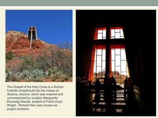 The Chapel of the Holy Cross is a Roman Catholic chapel built into the mesas of Sedona, Arizona, which was inspired and commissioned by sculptor Marguerite Brunswig Staude, student of Frank Lloyd Wright.  Richard Hein was chosen as project architect.