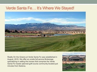 Verde Santa Fe… It’s Where We Stayed!Realty On the Greens at Verde Santa Fe was established in August, 2010. We offer an onsite full service Brokerage specializing in selling the homes that comprise the Verde Santa Fe master planned golf course community located just minutes from Sedona. 