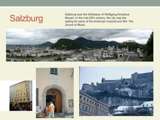 SalzburgSalzburg was the birthplace of Wolfgang Amadeus Mozart. In the mid-20th century, the city was the setting for parts of the American musical and film The Sound of Music.