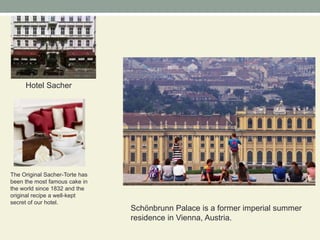 Hotel SacherThe Original Sacher-Torte has been the most famous cake in the world since 1832 and the original recipe a well-kept secret of our hotel.Schönbrunn Palace is a former imperial summer residence in Vienna, Austria.