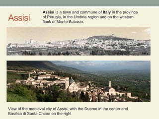 AssisiAssisi is a town and commune of Italy in the province of Perugia, in the Umbria region and on the western flank of Monte Subasio.View of the medieval city of Assisi, with the Duomo in the center and Basilica di Santa Chiara on the right