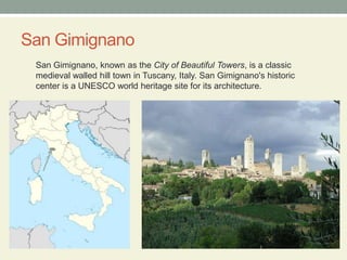 San GimignanoSan Gimignano, known as the City of Beautiful Towers, is a classic medieval walled hill town in Tuscany, Italy. San Gimignano's historic center is a UNESCO world heritage site for its architecture.