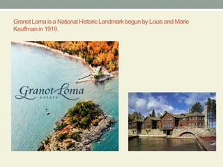 Granot Loma is a National Historic Landmark begun by Louis and Marie Kauffman in 1919.