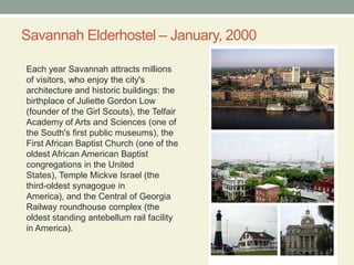 Savannah Elderhostel – January, 2000Each year Savannah attracts millions of visitors, who enjoy the city's architecture and historic buildings: the birthplace of Juliette Gordon Low (founder of the Girl Scouts), the Telfair Academy of Arts and Sciences (one of the South's first public museums), the First African Baptist Church (one of the oldest African American Baptist congregations in the United States), Temple Mickve Israel (the third-oldest synagogue in America), and the Central of Georgia Railway roundhouse complex (the oldest standing antebellum rail facility in America).