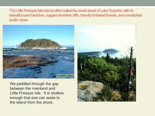 The Little Presque Isle tract is often called the crown jewel of Lake Superior, with its beautiful sand beaches, rugged shoreline cliffs, heavily timbered forests, and unmatched public views.We paddled through the gap between the mainland and Little Presque Isle.  It is shallow enough that one can wade to the island from the shore.