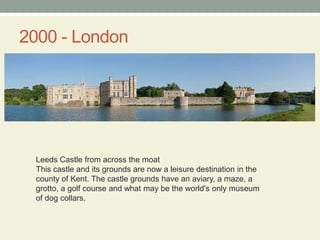 2000 - LondonLeeds Castle from across the moatThis castle and its grounds are now a leisure destination in the county of Kent. The castle grounds have an aviary, a maze, a grotto, a golf course and what may be the world's only museum of dog collars.