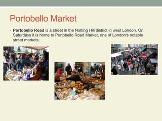 Portobello MarketPortobello Road is a street in the Notting Hill district in west London. On Saturdays it is home to Portobello Road Market, one of London's notable street markets.