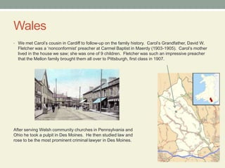 WalesWe met Carol’s cousin in Cardiff to follow-up on the family history.  Carol’s Grandfather, David W. Fletcher was a ‘nonconformist’ preacher at Carmel Baptist in Maerdy (1903-1905).  Carol’s mother lived in the house we saw; she was one of 9 children.  Fletcher was such an impressive preacher that the Mellon family brought them all over to Pittsburgh, first classin 1907.After serving Welsh community churches in Pennsylvania and Ohio he took a pulpit in Des Moines.  He then studied law and rose to be the most prominent criminal lawyer in Des Moines.
