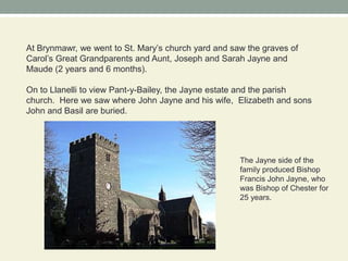 At Brynmawr, we went to St. Mary’s church yard and saw the graves of Carol’s Great Grandparents and Aunt, Joseph and Sarah Jayne and Maude (2 years and 6 months).On to Llanelli to view Pant-y-Bailey, the Jayne estate and the parish church.  Here we saw where John Jayne and his wife,  Elizabeth and sonsJohn and Basil are buried.The Jayne side of the family produced Bishop Francis John Jayne, who was Bishop of Chester for 25 years.