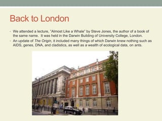 Back to LondonWe attended a lecture, ”Almost Like a Whale” by Steve Jones, the author of a book of the same name.  It was held in the Darwin Building of University College, London.  An update of The Origin, it included many things of which Darwin knew nothing such as AIDS, genes, DNA, and cladistics, as well as a wealth of ecological data, on ants. 