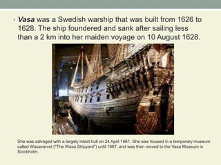 Vasawas a Swedish warship that was built from 1626 to 1628. The ship foundered and sank after sailing less than a 2 km into her maiden voyage on 10 August 1628.She was salvaged with a largely intact hull on 24 April 1961. She was housed in a temporary museum called Wasavarvet ("The Wasa Shipyard") until 1987, and was then moved to the Vasa Museum in Stockholm. 