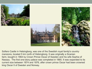 Sofiero Castle in Helsingborg, was one of the Swedish royal family's country mansions, located 5 km north of Helsingborg. It was originally a Scanian farm, bought in 1864 by Crown Prince Oscar of Sweden and his wife Sophia of Nassau.  The first one-story palace was completed in 1865. It was expanded to its current size between 1874 and 1876, after crown prince Oscar had been crowned king Oscar II of Sweden and Norway.