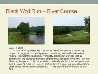 Black Wolf Run – River CourseJune 13, 2001It was an unforgettable day.  We arrived in time to warm-up at the driving range, chipping green and putting green.  I was hitting well and felt excited and hopeful.  The weather was humid, over eighty degrees but a breeze kept us comfortable. The foursome members attributed my strong play to the new Tilley hat.  I hit every fairway and only lost two balls.  I had really worried about losing the new balls because 12 holes have water. I shot an 89 with 7 pars.  We even played skins and I carried the day as my partner shot 113; the opponents scores were 92 and 129.