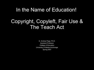 In the Name of Education!  Copyright, Copyleft, Fair Use & The Teach Act G. Andrew Page, Ph.D. Assistant Professor College of Education University of Alaska Anchorage Spring 2007 