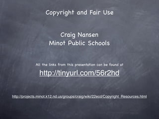 Copyright and Fair Use


                        Craig Nansen
                     Minot Public Schools


              All the links from this presentation can be found at

                http://tinyurl.com/56r2hd


http://projects.minot.k12.nd.us/groups/craig/wiki/22ecd/Copyright_Resources.html
 