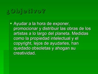 ¿Objetivo? Ayudar a la hora de exponer, promocionar y distribuir las obras de los artistas a lo largo del planeta.  Medidas como la propiedad intelectual y el copyright, lejos de ayudarles, han quedado obsoletas y ahogan su creatividad.  