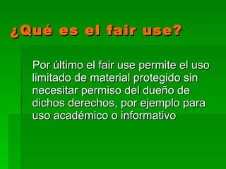 ¿Qué es el fair use? Por último el fair use permite el uso limitado de material protegido  sin necesitar permiso del dueño de dichos derechos, por ejemplo para uso académico o informativo   
