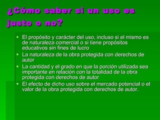 ¿ Cómo saber si un uso es justo o no ? El propósito y carácter del uso, incluso si el mismo es de naturaleza comercial o si tiene propósitos educativos sin fines de lucro  La naturaleza de la obra protegida con derechos de autor  La cantidad y el grado en que la porción utilizada sea importante en relación con la totalidad de la obra protegida con derechos de autor  El efecto de dicho uso sobre el mercado potencial o el valor de la obra protegida con derechos de autor.  