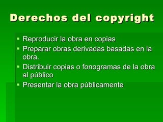 Derechos del copyright Reproducir la obra en copias  Preparar obras derivadas basadas en la obra.  Distribuir copias o fonogramas de la obra al público  Presentar la obra públicamente  