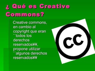 ¿ Qué es Creative Commons? Creative commons, en cambio al copyright que eran ``todos los derechos reservados´´, propone utilizar ``algunos derechos reservados´´ 
