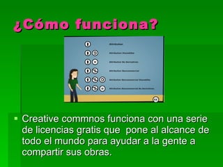 ¿Cómo funciona? Creative commnos funciona con una serie de licencias gratis  que  pone al alcance de todo el mundo para ayudar a la gente a compartir sus obras.  