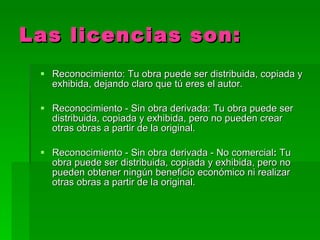Las   licencias son: Reconocimiento: Tu obra puede ser distribuida, copiada y exhibida, dejando claro que tú eres el autor.  Reconocimiento - Sin obra derivada: Tu obra puede ser distribuida, copiada y exhibida, pero no pueden crear otras obras a partir de la original.  Reconocimiento - Sin obra derivada - No comercial :  Tu obra puede ser distribuida, copiada y exhibida, pero no pueden obtener ningún beneficio económico ni realizar otras obras a partir de la original.  
