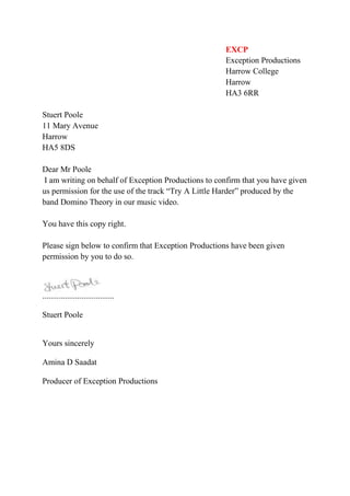 EXCP<br />Exception Productions<br />Harrow College<br />Harrow<br />HA3 6RR<br />Stuert Poole <br />11 Mary Avenue<br />Harrow<br />HA5 8DS<br />Dear Mr Poole<br /> I am writing on behalf of Exception Productions to confirm that you have given us permission for the use of the track “Try A Little Harder” produced by the band Domino Theory in our music video.<br />You have this copy right.<br />Please sign below to confirm that Exception Productions have been given permission by you to do so.<br />-2857545720<br />...................................<br />Stuert Poole<br />Yours sincerely<br />Amina D Saadat<br />Producer of Exception Productions<br />