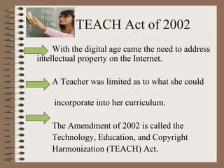 TEACH Act of 2002 With the digital age came the need to address intellectual property on the Internet. A Teacher was limited as to what she could  incorporate into her curriculum. The Amendment of 2002 is called the  Technology, Education, and Copyright  Harmonization (TEACH) Act. 