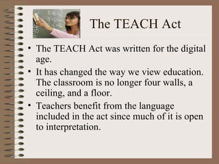 The TEACH Act The TEACH Act was written for the digital age. It has changed the way we view education. The classroom is no longer four walls, a ceiling, and a floor. Teachers benefit from the language included in the act since much of it is open to interpretation. 