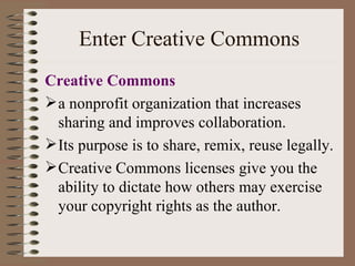 Enter Creative Commons Creative Commons a nonprofit organization that increases sharing and improves collaboration. Its purpose is to share, remix, reuse legally. Creative Commons licenses give you the ability to dictate how others may exercise your copyright rights as the author. 