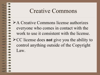 Creative Commons A Creative Commons license authorizes everyone who comes in contact with the work to use it consistent with the license.  CC license does  not  give you the ability to control anything outside of the Copyright Law. 