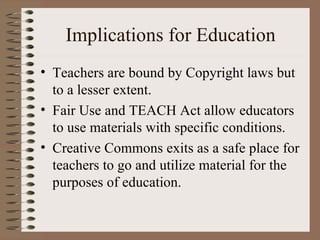 Implications for Education Teachers are bound by Copyright laws but to a lesser extent. Fair Use and TEACH Act allow educators to use materials with specific conditions. Creative Commons exits as a safe place for teachers to go and utilize material for the purposes of education. 