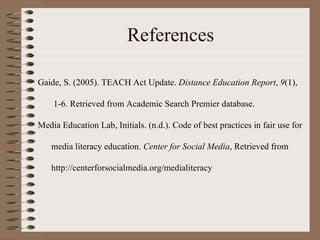 References Gaide, S. (2005). TEACH Act Update.  Distance Education Report ,  9 (1),  1-6. Retrieved from Academic Search Premier database. Media Education Lab, Initials. (n.d.). Code of best practices in fair use for  media literacy education.  Center for Social Media , Retrieved from  http://centerforsocialmedia.org/medialiteracy  