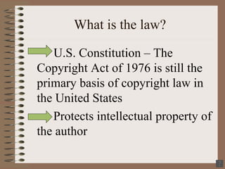 What is the law? U.S. Constitution – The Copyright Act of 1976 is still the primary basis of copyright law in the United States  Protects intellectual property of the author 