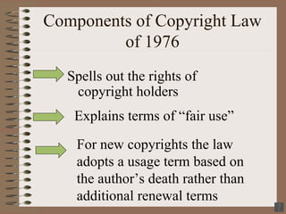 Components of Copyright Law of 1976 Spells out the rights of copyright holders Explains terms of “fair use” For new copyrights the law adopts a usage term based on the author’s death rather than additional renewal terms 