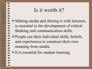 Is it worth it? Making media and sharing it with listeners, is essential to the development of critical thinking and communication skills. People use their individual skills, beliefs, and experiences to construct their own meaning from media. It is essential for student learning. 