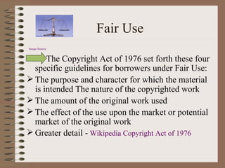 Fair Use Image Source   The Copyright Act of 1976 set forth these four specific guidelines for borrowers under Fair Use: The purpose and character for which the material is intended The nature of the copyrighted work The amount of the original work used The effect of the use upon the market or potential market of the original work Greater detail -   Wikipedia Copyright Act of 1976 