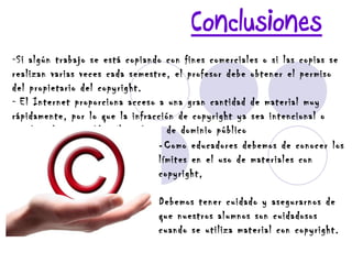 Conclusiones Si algún trabajo se está copiando con fines comerciales o si las copias se realizan varias veces cada semestre, el profesor debe obtener el permiso del propietario del copyright. El Internet proporciona acceso a una gran cantidad de material muy rápidamente, por lo que la infracción de copyright ya sea intencional o accidental, es posible. No todo es de dominio público -  Como educadores debemos de conocer los límites en el uso de materiales con copyright,  Debemos tener cuidado y asegurarnos de que nuestros alumnos son cuidadosos cuando se utiliza material con copyright. 