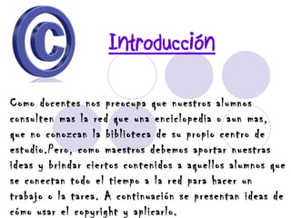 Introducción Como docentes nos preocupa que nuestros alumnos consulten mas la red que una enciclopedia o aun mas, que no conozcan la biblioteca de su propio centro de estudio. Pero, como maestros debemos aportar nuestras ideas y brindar ciertos contenidos a aquellos alumnos que se conectan todo el tiempo a la red para hacer un trabajo o la tarea. A continuación se presentan ideas de cómo usar el copyright y aplicarlo. 