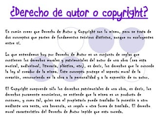 ¿Derecho de autor o copyright? Es común creer que Derecho de Autor y Copyright son lo mismo, pero se trata de dos conceptos que parten de fundamentos teóricos distintos, aunque no excluyentes entre sí.  Lo que entendemos hoy por Derecho de Autor es un conjunto de reglas que contienen los derechos morales y patrimoniales del autor de una obra (sea esta musical, audiovisual, literaria, plástica, etc), es decir, los derechos que le concede la ley al creador de la misma. Este concepto protege el aspecto moral de la creación, reconociendo en la obra a la personalidad y a la expresión de su autor.  El Copyright comprende sólo los derechos patrimoniales de una obra, es decir, los derechos puramente económicos, se entiende que la misma es un producto de consumo, y como tal, quien sea el propietario puede trasladar la posesión a otro mediante una venta, una herencia, un regalo u otra forma de traslado. El derecho moral característico del Derecho de Autor impide que esto suceda. 