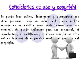 Condiciones de uso y copyright Se puede leer online, descargarse y compartirse con otras personas, como un enlace web, como archivo adjunto en un email o como copia impresa para uso personal. No puede utilizarse para uso comercial, ni reproducirse, ni modificarse, ni almacenarse en un sitio web en Internet sin el permiso escrito del poseedor del copyright. 
