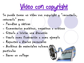 Video con copyright Se puede tomar un vídeo con copyright y “recortarlo, retocarlo” para: - Parodias y sátiras - Comentarios positivos, negativos o críticos - Citarlo o iniciar una discusión - Usarlo como ilustración o como ejemplo - Reportes o diarios personales - Archivos de materiales vulnerables o de interés particular - Hacer un collage   