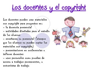 Los docentes y el copyright Los docentes pueden usar materiales con copyright para proyectos en: - la docencia presencial - actividades diseñadas para el estudio de los alumnos - enseñanza no presencial (siempre que los alumnos no puedan copiar los materiales con copyright) - presentaciones en conferencias o talleres docentes - usos personales como pruebas de acceso a trabajos permanentes, o entrevistas de trabajo 