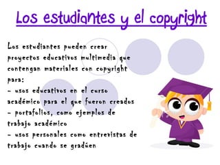 Los estudiantes y el copyright Los estudiantes pueden crear proyectos educativos multimedia que contengan materiales con copyright para: - usos educativos en el curso académico para el que fueron creados - portafolios, como ejemplos de trabajo académico - usos personales como entrevistas de trabajo cuando se gradúen 
