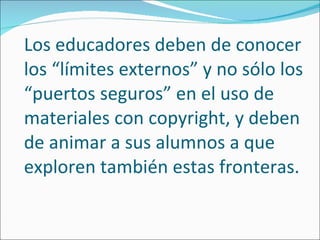 Los educadores deben de conocer los “límites externos” y no sólo los “puertos seguros” en el uso de materiales con copyright, y deben de animar a sus alumnos a que exploren también estas fronteras. 