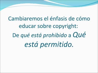 Cambiaremos el énfasis de cómo educar sobre copyright:  De  qué está prohibido  a  Qué está permitido. 