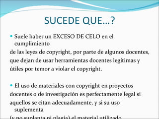 SUCEDE QUE…? Suele haber un EXCESO DE CELO en el cumplimiento  de las leyes de copyright, por parte de algunos docentes,  que dejan de usar herramientas docentes legítimas y  útiles por temor a violar el copyright. El uso de materiales con copyright en proyectos  docentes o de investigación es perfectamente legal si  aquellos se citan adecuadamente, y si su uso suplementa  (y no suplanta ni plagia) el material utilizado. 