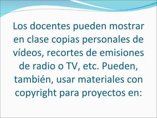 Los docentes pueden mostrar en clase copias personales de vídeos, recortes de emisiones de radio o TV, etc. Pueden, también, usar materiales con copyright para proyectos en: 